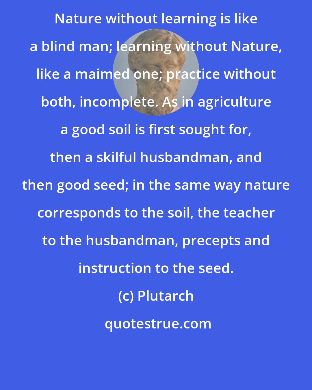 Plutarch: Nature without learning is like a blind man; learning without Nature, like a maimed one; practice without both, incomplete. As in agriculture a good soil is first sought for, then a skilful husbandman, and then good seed; in the same way nature corresponds to the soil, the teacher to the husbandman, precepts and instruction to the seed.