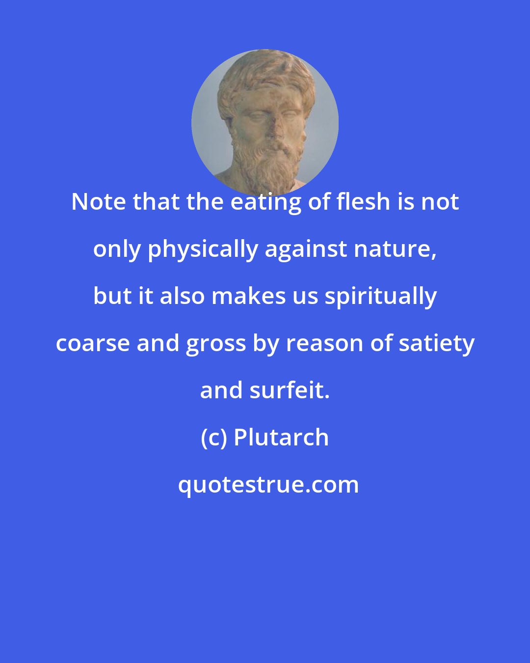 Plutarch: Note that the eating of flesh is not only physically against nature, but it also makes us spiritually coarse and gross by reason of satiety and surfeit.