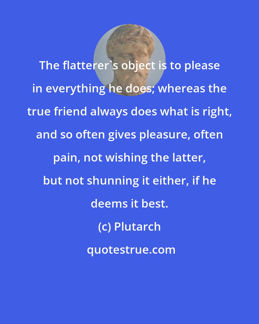 Plutarch: The flatterer's object is to please in everything he does; whereas the true friend always does what is right, and so often gives pleasure, often pain, not wishing the latter, but not shunning it either, if he deems it best.