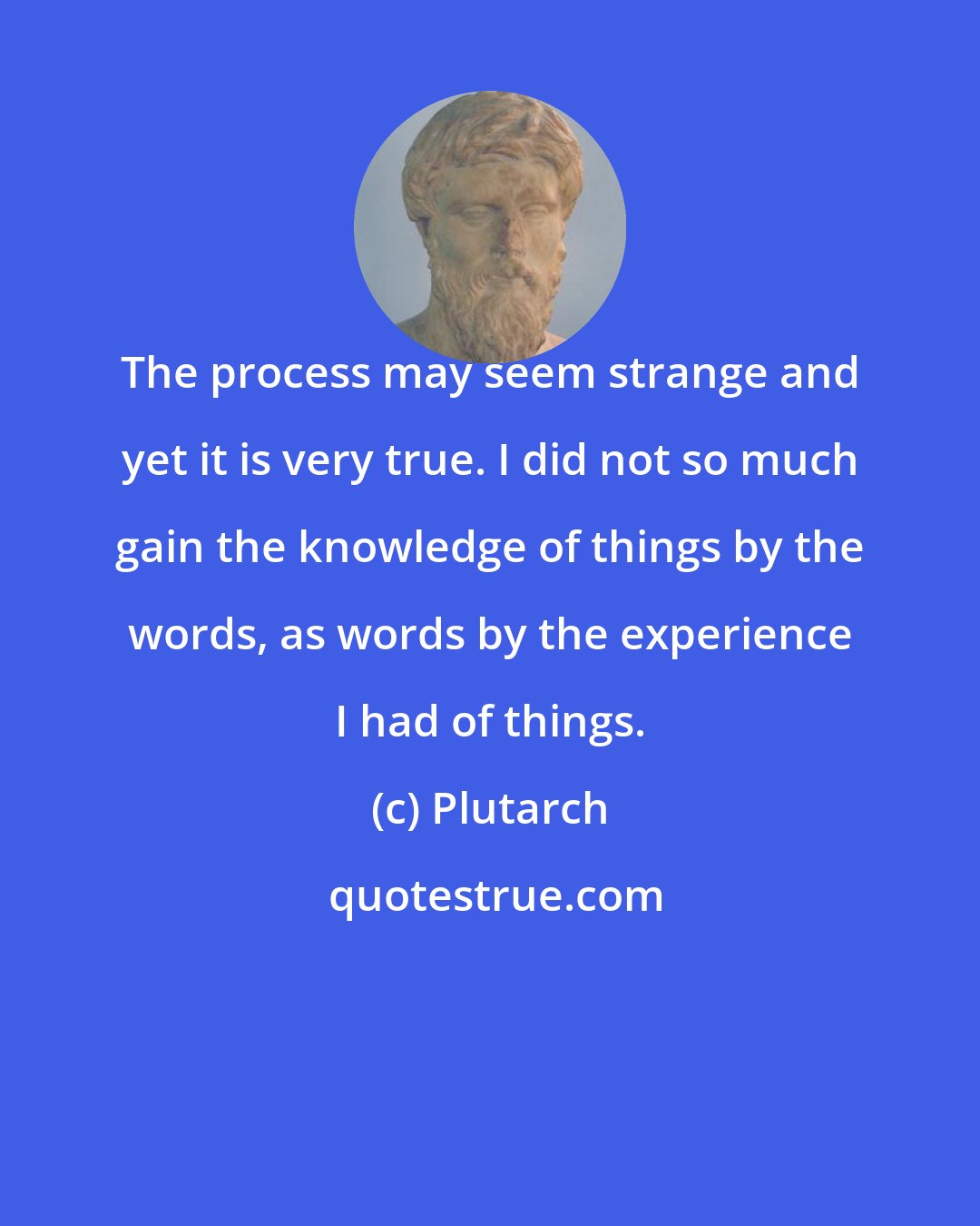 Plutarch: The process may seem strange and yet it is very true. I did not so much gain the knowledge of things by the words, as words by the experience I had of things.