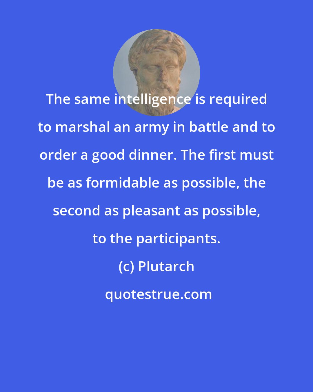 Plutarch: The same intelligence is required to marshal an army in battle and to order a good dinner. The first must be as formidable as possible, the second as pleasant as possible, to the participants.