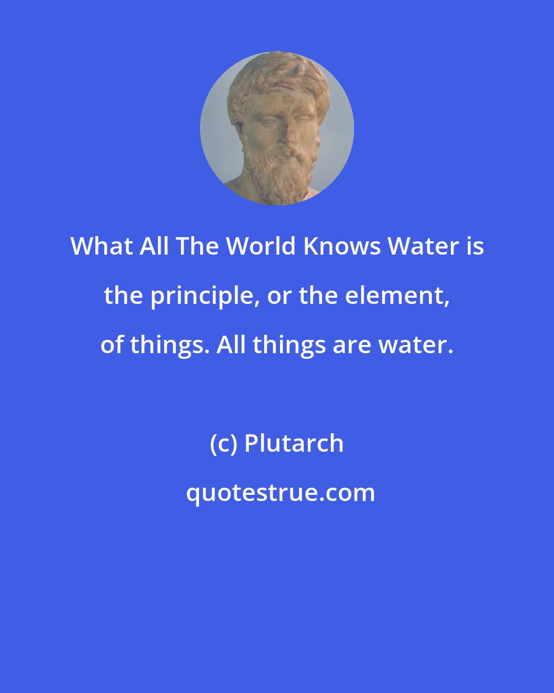 Plutarch: What All The World Knows Water is the principle, or the element, of things. All things are water.