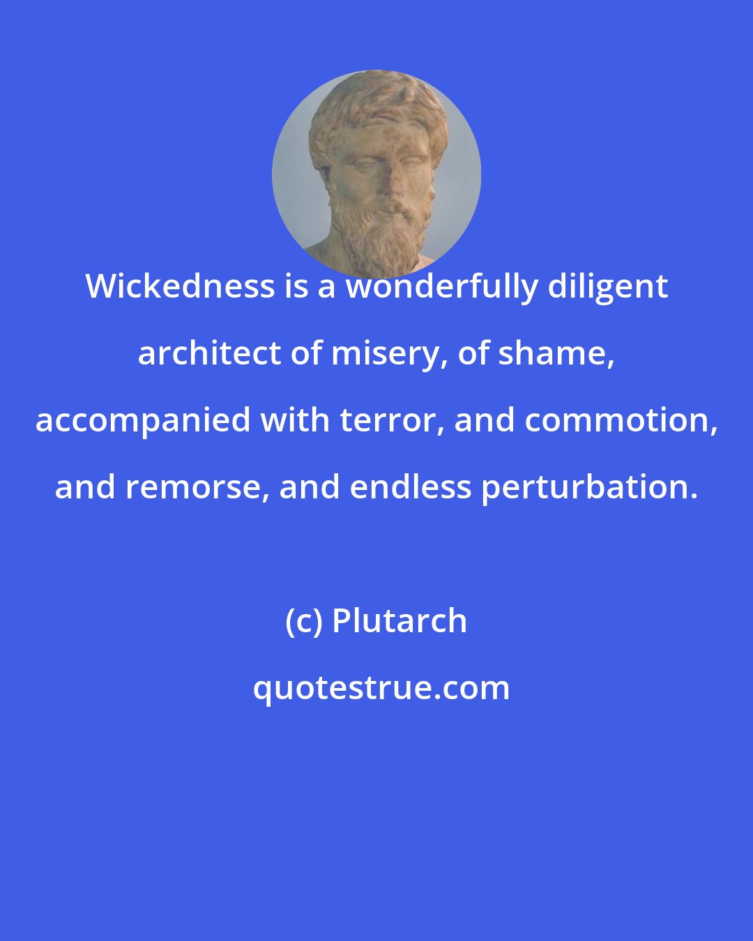 Plutarch: Wickedness is a wonderfully diligent architect of misery, of shame, accompanied with terror, and commotion, and remorse, and endless perturbation.