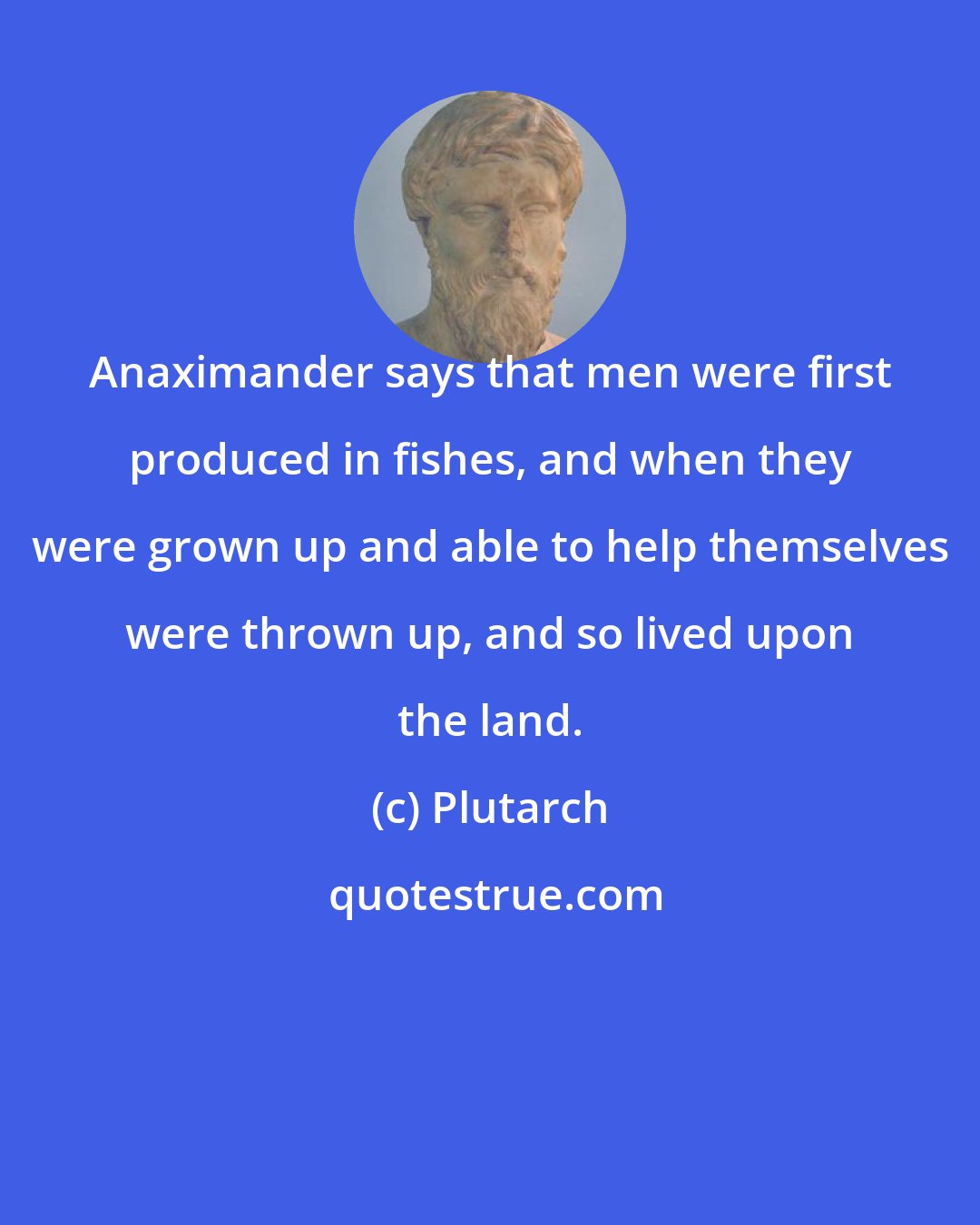 Plutarch: Anaximander says that men were first produced in fishes, and when they were grown up and able to help themselves were thrown up, and so lived upon the land.