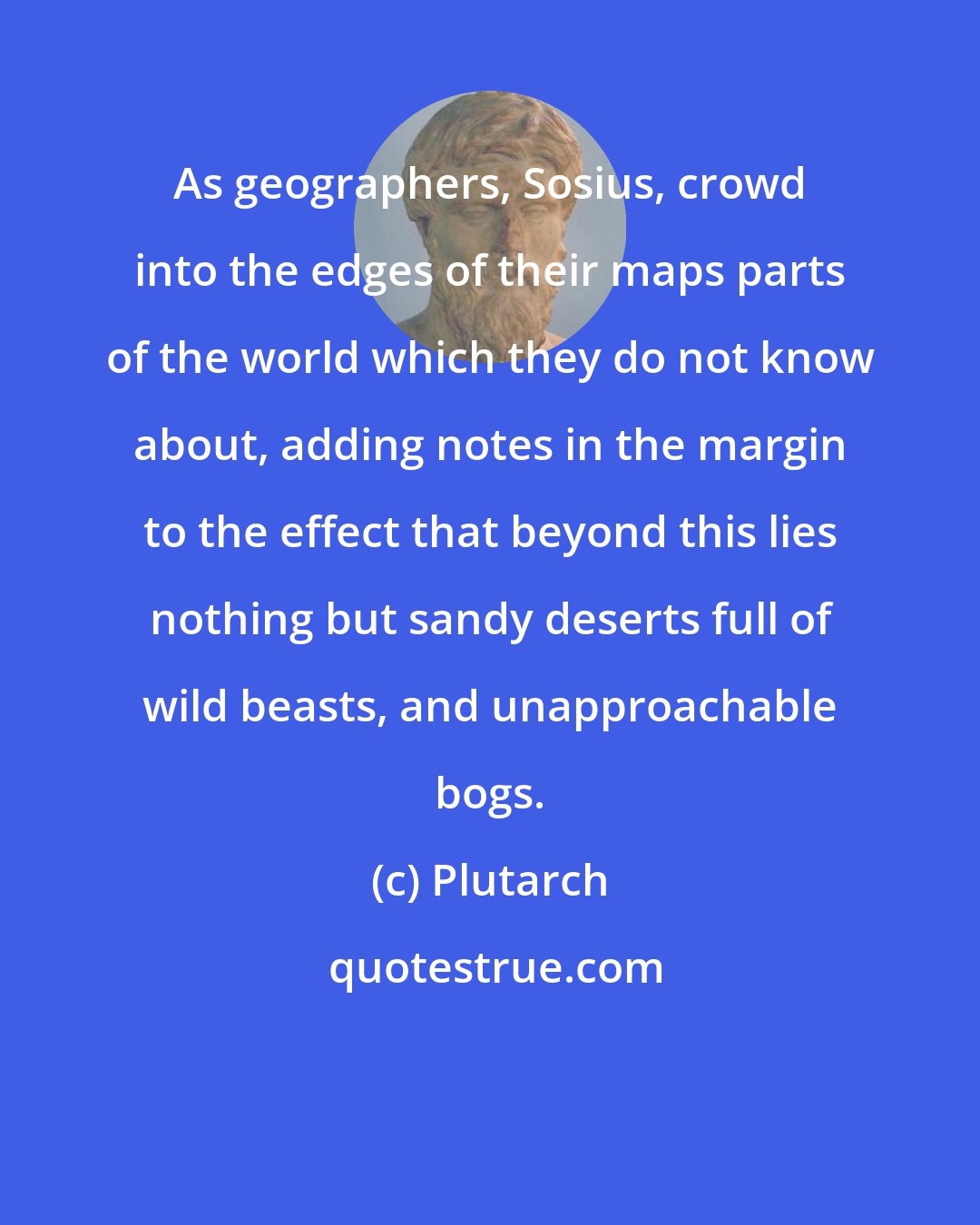 Plutarch: As geographers, Sosius, crowd into the edges of their maps parts of the world which they do not know about, adding notes in the margin to the effect that beyond this lies nothing but sandy deserts full of wild beasts, and unapproachable bogs.