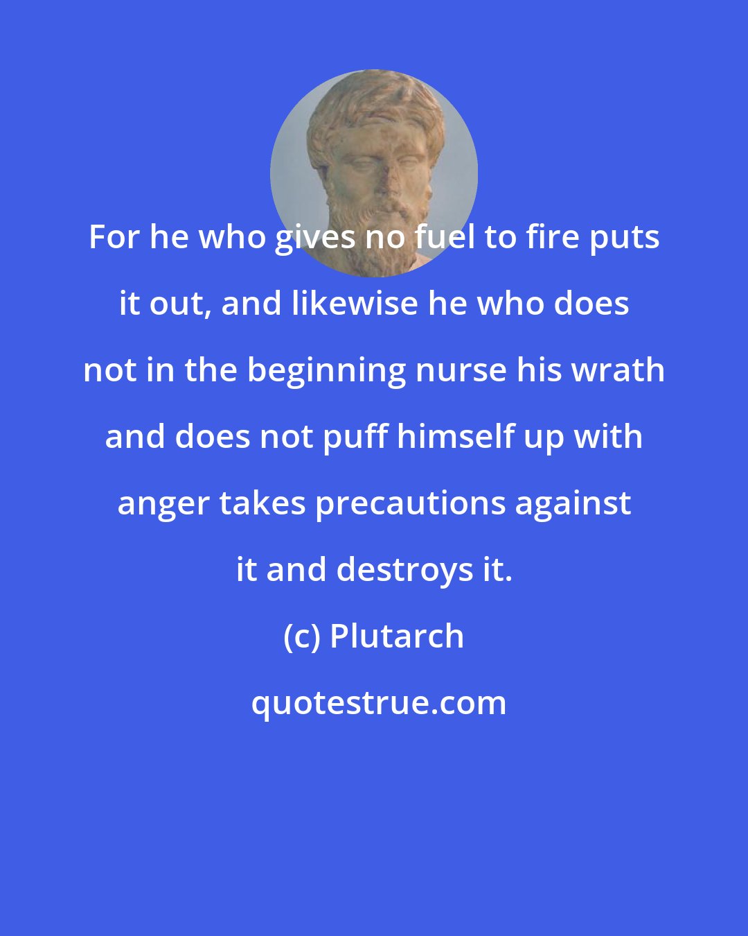 Plutarch: For he who gives no fuel to fire puts it out, and likewise he who does not in the beginning nurse his wrath and does not puff himself up with anger takes precautions against it and destroys it.