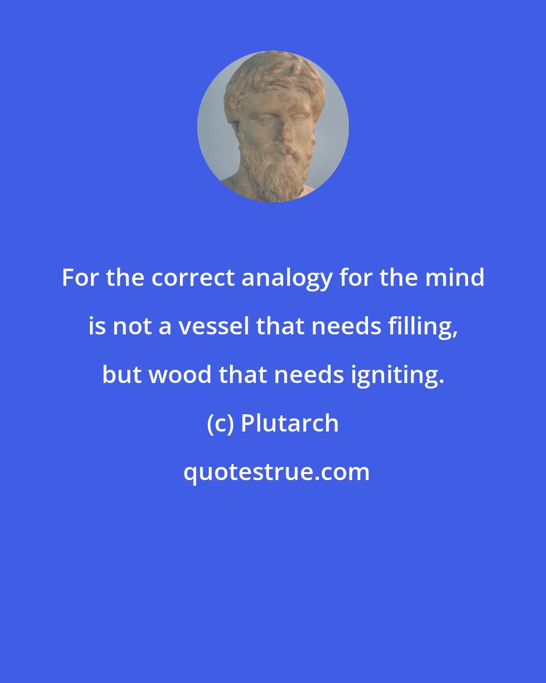 Plutarch: For the correct analogy for the mind is not a vessel that needs filling, but wood that needs igniting.