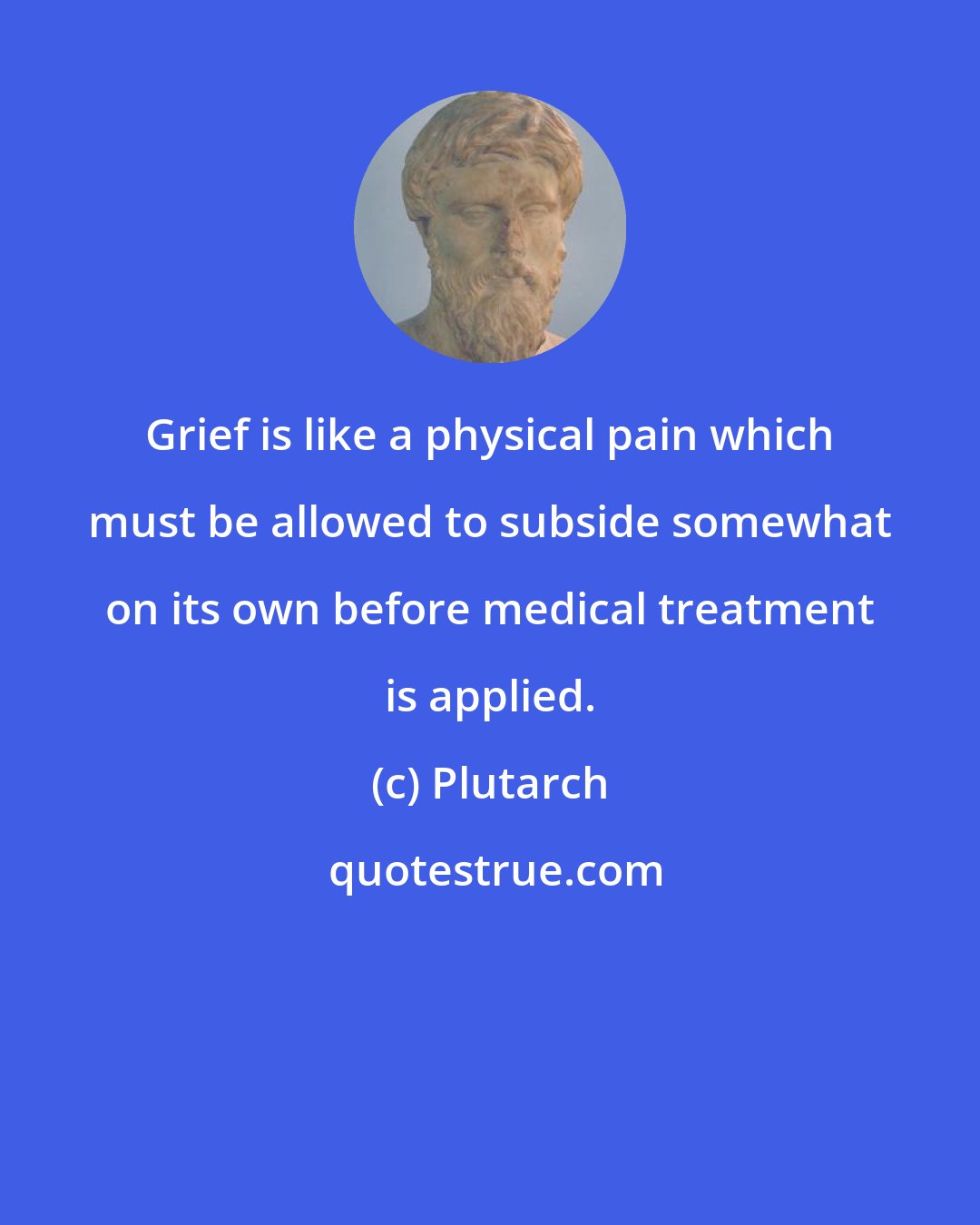 Plutarch: Grief is like a physical pain which must be allowed to subside somewhat on its own before medical treatment is applied.