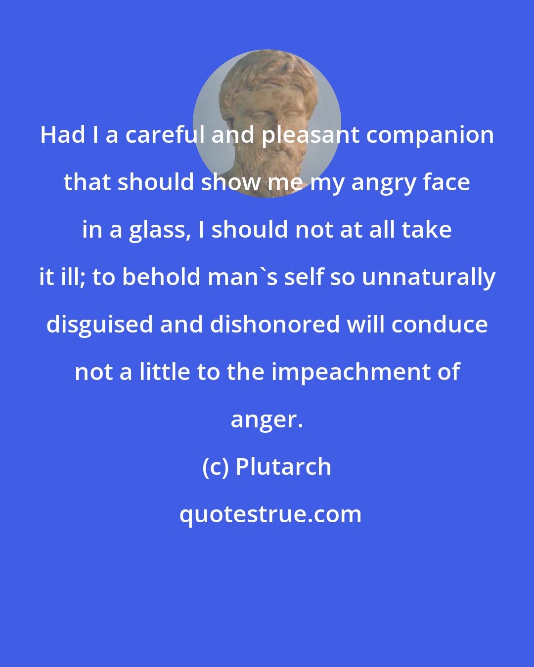 Plutarch: Had I a careful and pleasant companion that should show me my angry face in a glass, I should not at all take it ill; to behold man's self so unnaturally disguised and dishonored will conduce not a little to the impeachment of anger.