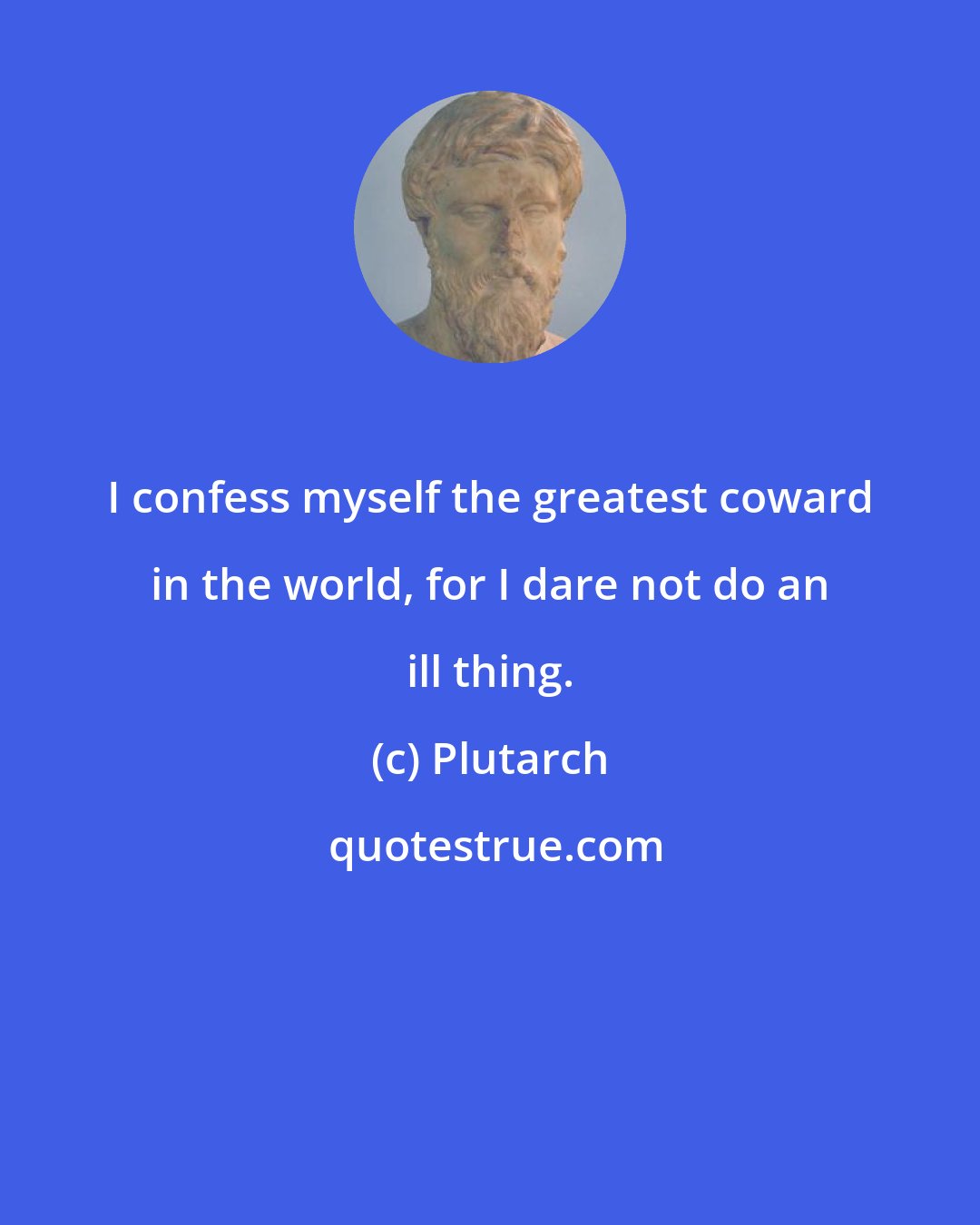 Plutarch: I confess myself the greatest coward in the world, for I dare not do an ill thing.