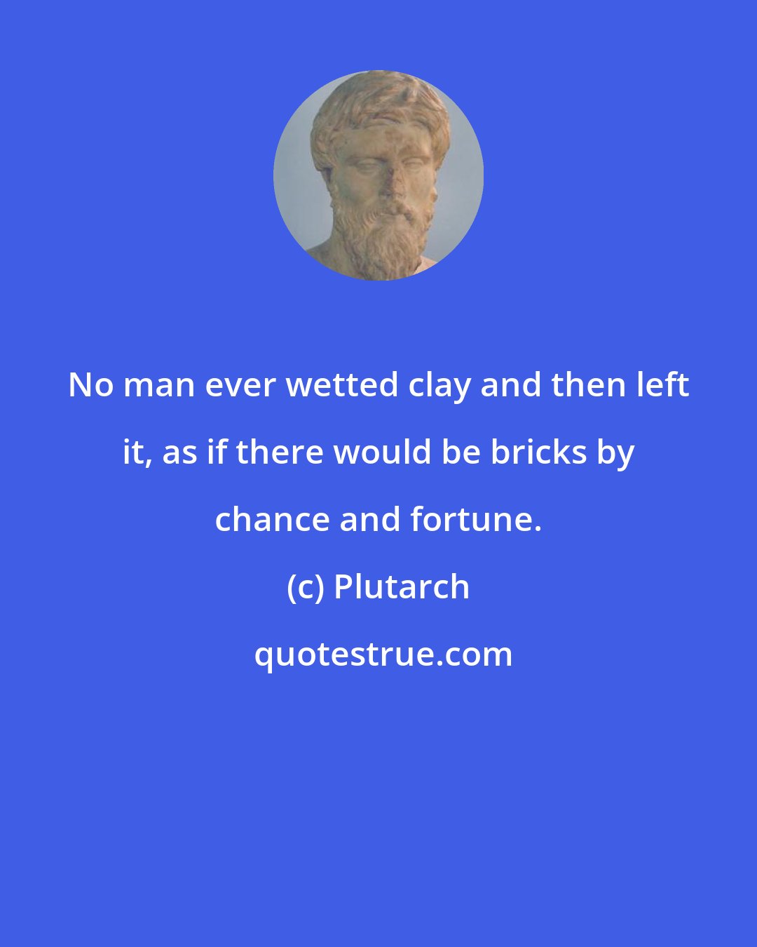 Plutarch: No man ever wetted clay and then left it, as if there would be bricks by chance and fortune.