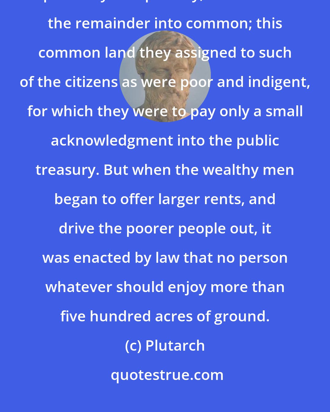 Plutarch: Of the land which the Romans gained by conquest from their neighbours, part they sold publicly, and turned the remainder into common; this common land they assigned to such of the citizens as were poor and indigent, for which they were to pay only a small acknowledgment into the public treasury. But when the wealthy men began to offer larger rents, and drive the poorer people out, it was enacted by law that no person whatever should enjoy more than five hundred acres of ground.