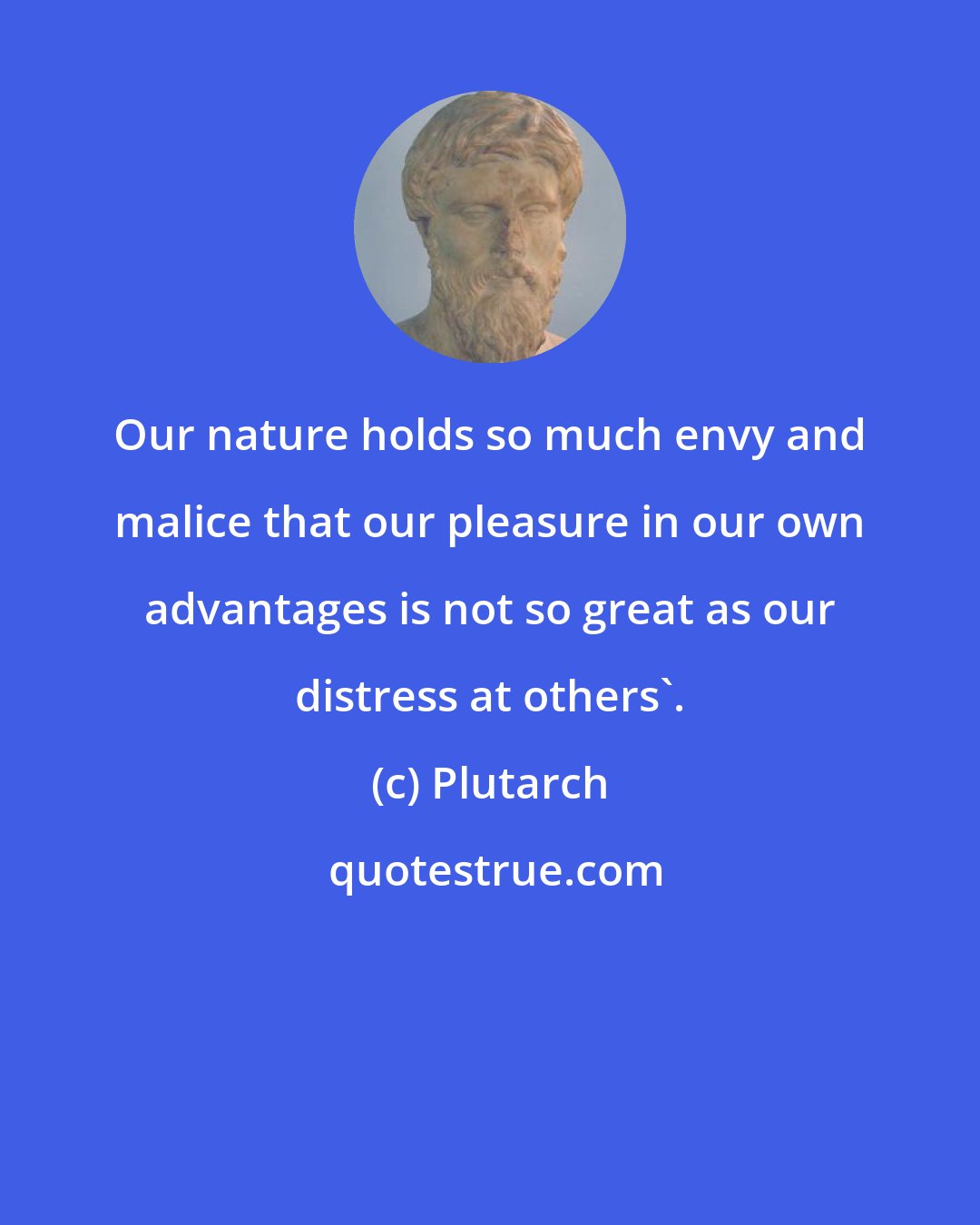 Plutarch: Our nature holds so much envy and malice that our pleasure in our own advantages is not so great as our distress at others'.