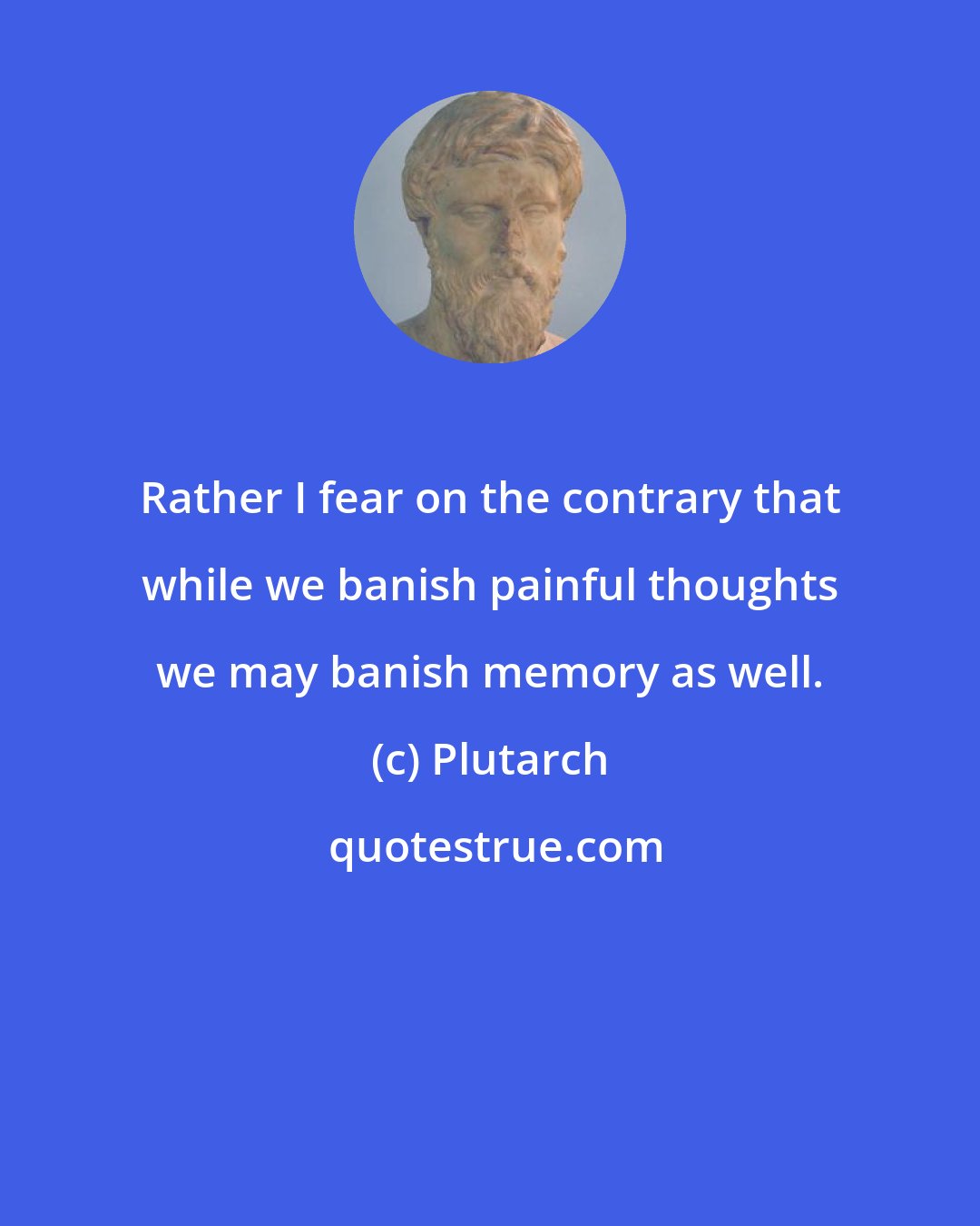 Plutarch: Rather I fear on the contrary that while we banish painful thoughts we may banish memory as well.