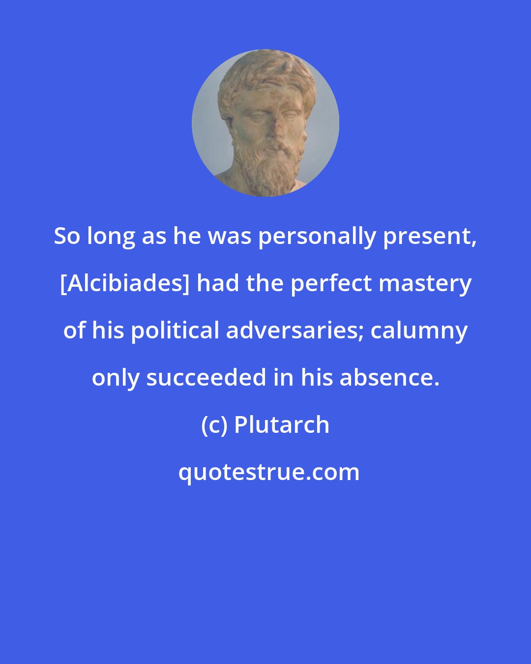 Plutarch: So long as he was personally present, [Alcibiades] had the perfect mastery of his political adversaries; calumny only succeeded in his absence.