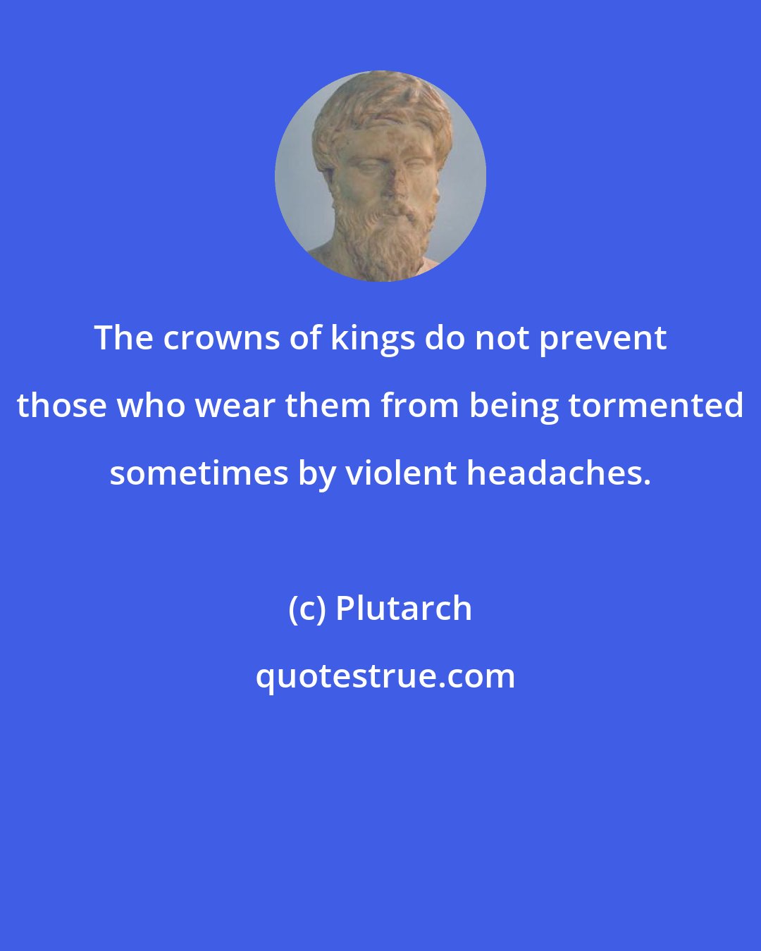 Plutarch: The crowns of kings do not prevent those who wear them from being tormented sometimes by violent headaches.