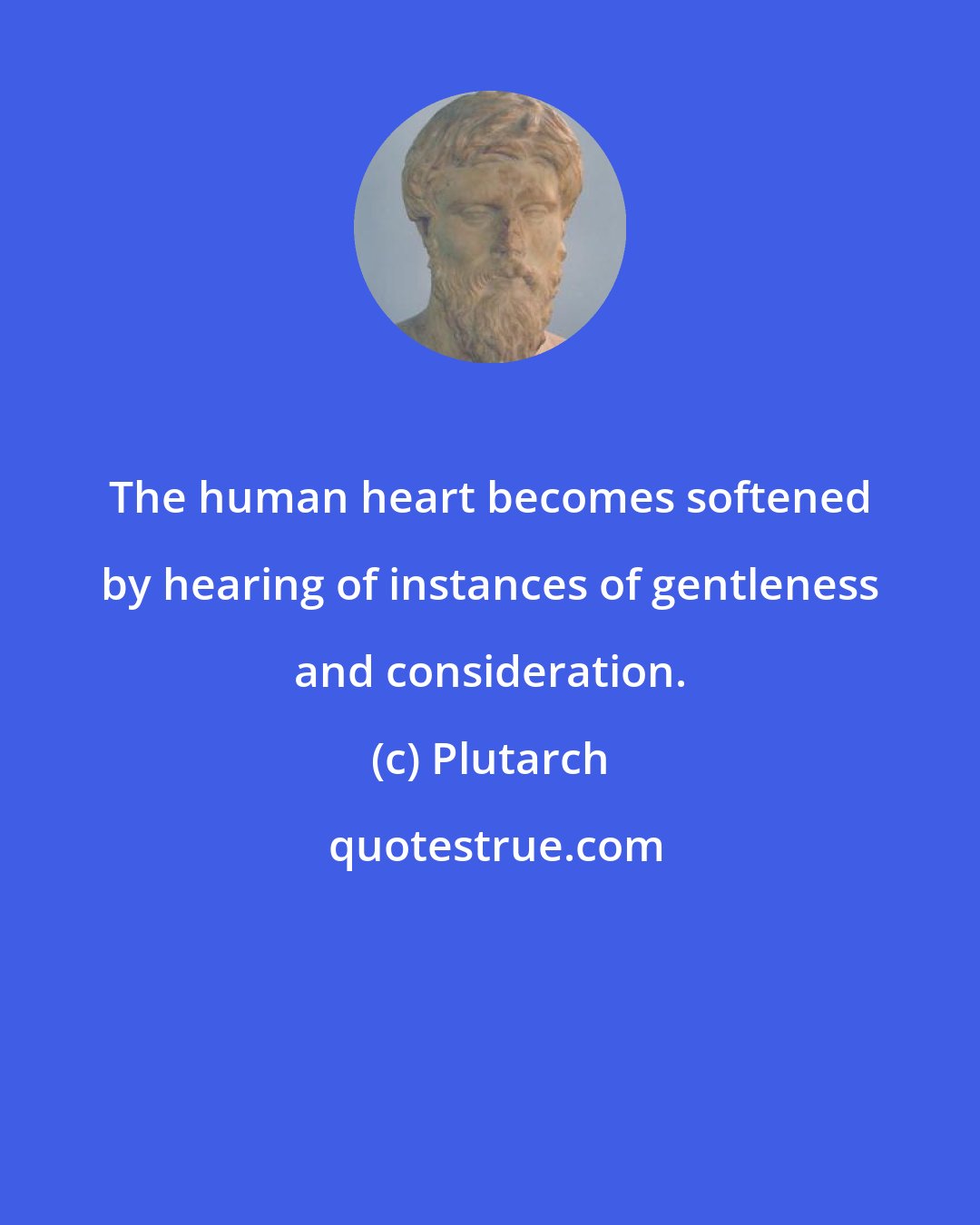 Plutarch: The human heart becomes softened by hearing of instances of gentleness and consideration.