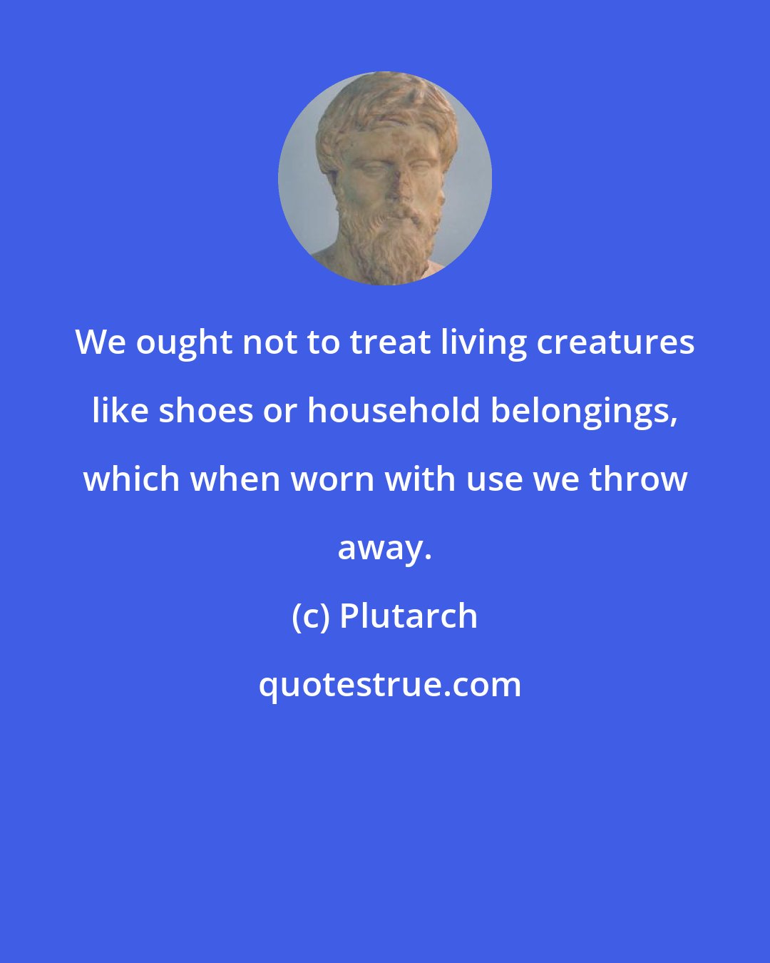 Plutarch: We ought not to treat living creatures like shoes or household belongings, which when worn with use we throw away.