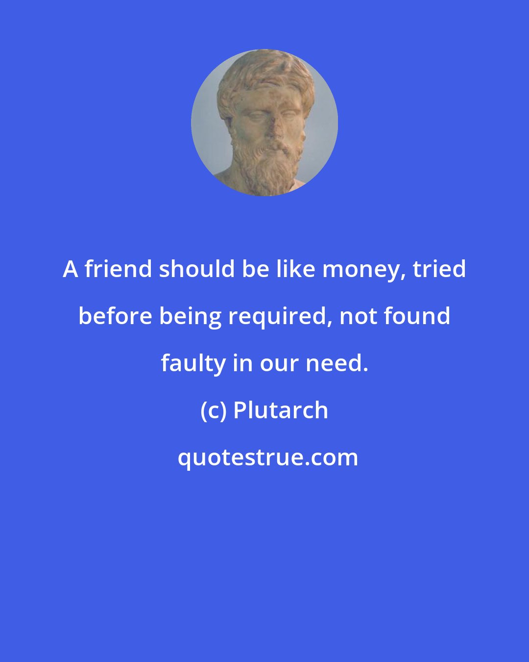 Plutarch: A friend should be like money, tried before being required, not found faulty in our need.