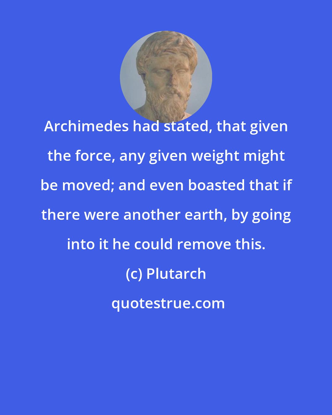 Plutarch: Archimedes had stated, that given the force, any given weight might be moved; and even boasted that if there were another earth, by going into it he could remove this.