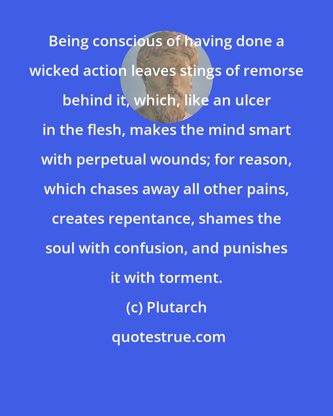 Plutarch: Being conscious of having done a wicked action leaves stings of remorse behind it, which, like an ulcer in the flesh, makes the mind smart with perpetual wounds; for reason, which chases away all other pains, creates repentance, shames the soul with confusion, and punishes it with torment.