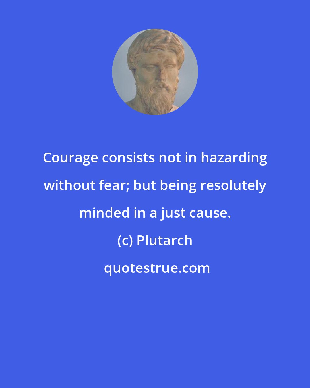 Plutarch: Courage consists not in hazarding without fear; but being resolutely minded in a just cause.