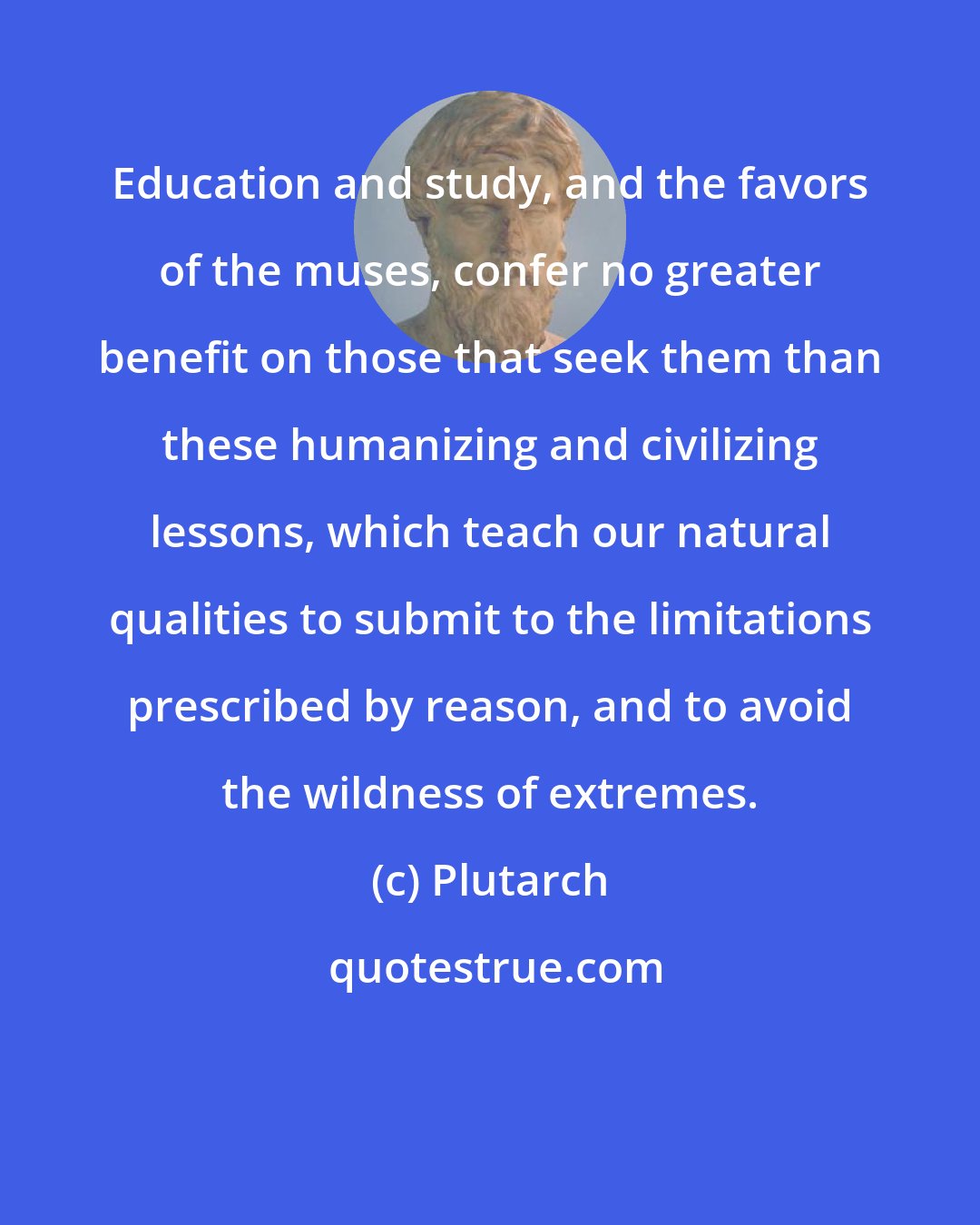 Plutarch: Education and study, and the favors of the muses, confer no greater benefit on those that seek them than these humanizing and civilizing lessons, which teach our natural qualities to submit to the limitations prescribed by reason, and to avoid the wildness of extremes.