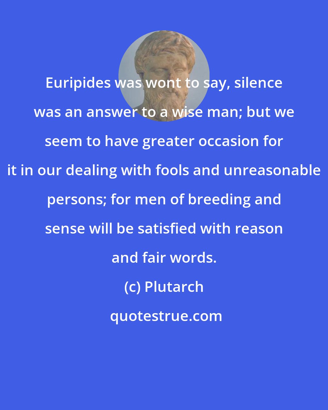 Plutarch: Euripides was wont to say, silence was an answer to a wise man; but we seem to have greater occasion for it in our dealing with fools and unreasonable persons; for men of breeding and sense will be satisfied with reason and fair words.