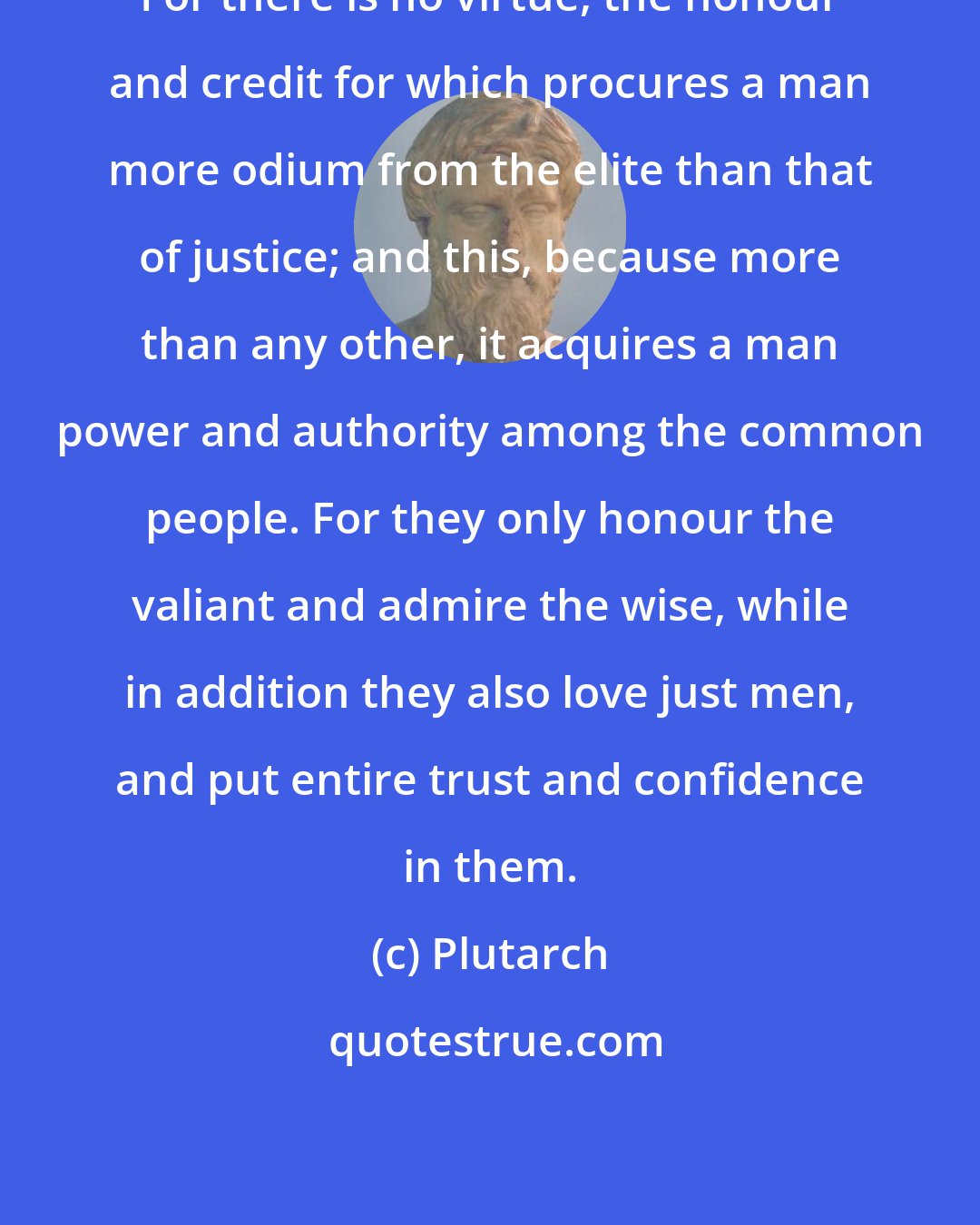 Plutarch: For there is no virtue, the honour and credit for which procures a man more odium from the elite than that of justice; and this, because more than any other, it acquires a man power and authority among the common people. For they only honour the valiant and admire the wise, while in addition they also love just men, and put entire trust and confidence in them.