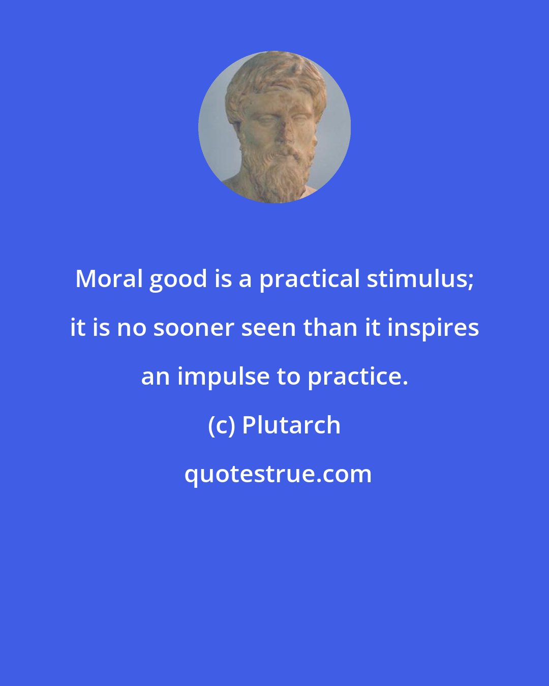 Plutarch: Moral good is a practical stimulus; it is no sooner seen than it inspires an impulse to practice.