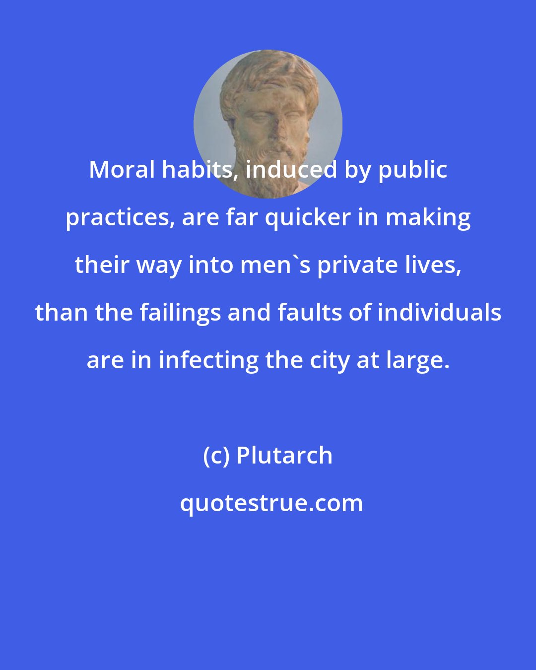 Plutarch: Moral habits, induced by public practices, are far quicker in making their way into men's private lives, than the failings and faults of individuals are in infecting the city at large.