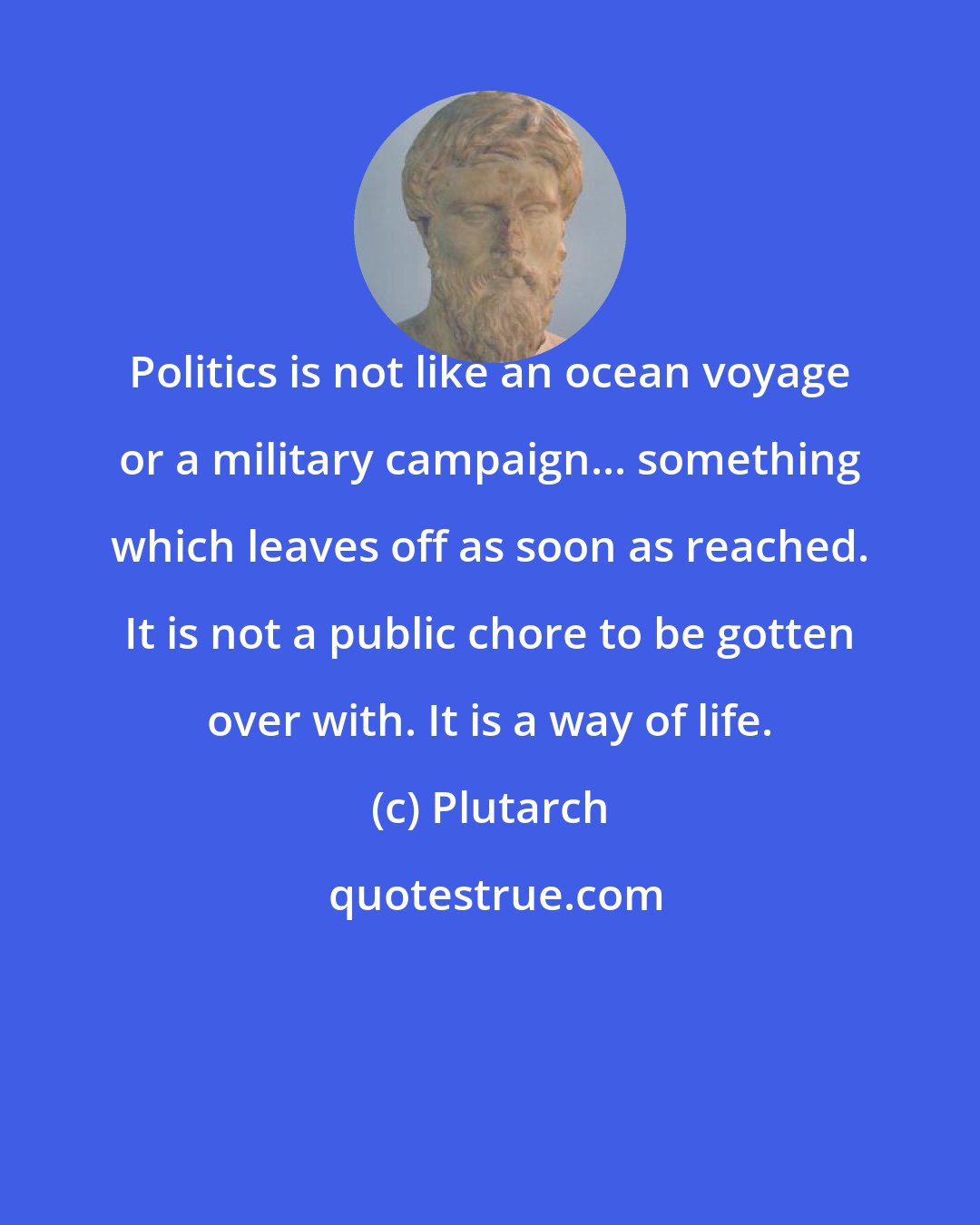 Plutarch: Politics is not like an ocean voyage or a military campaign... something which leaves off as soon as reached. It is not a public chore to be gotten over with. It is a way of life.