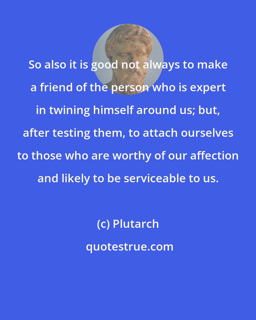 Plutarch: So also it is good not always to make a friend of the person who is expert in twining himself around us; but, after testing them, to attach ourselves to those who are worthy of our affection and likely to be serviceable to us.