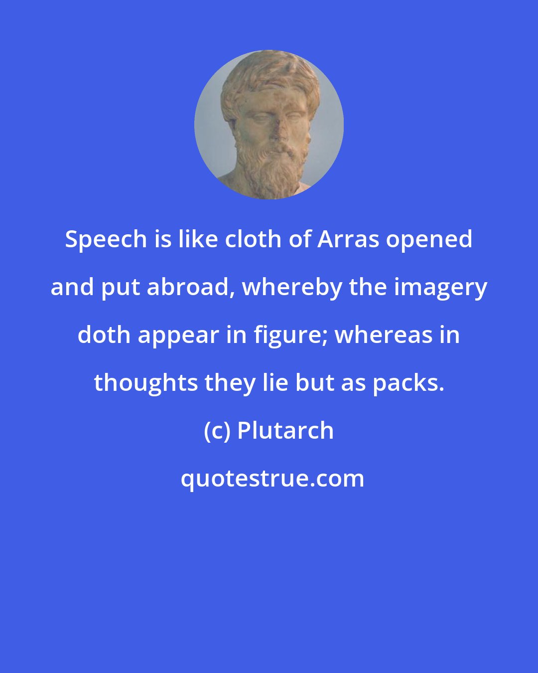 Plutarch: Speech is like cloth of Arras opened and put abroad, whereby the imagery doth appear in figure; whereas in thoughts they lie but as packs.