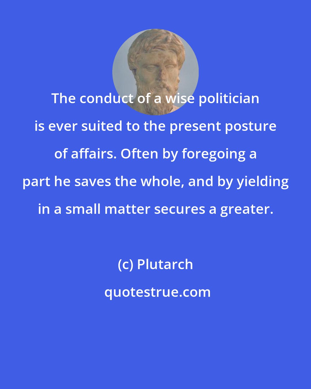 Plutarch: The conduct of a wise politician is ever suited to the present posture of affairs. Often by foregoing a part he saves the whole, and by yielding in a small matter secures a greater.