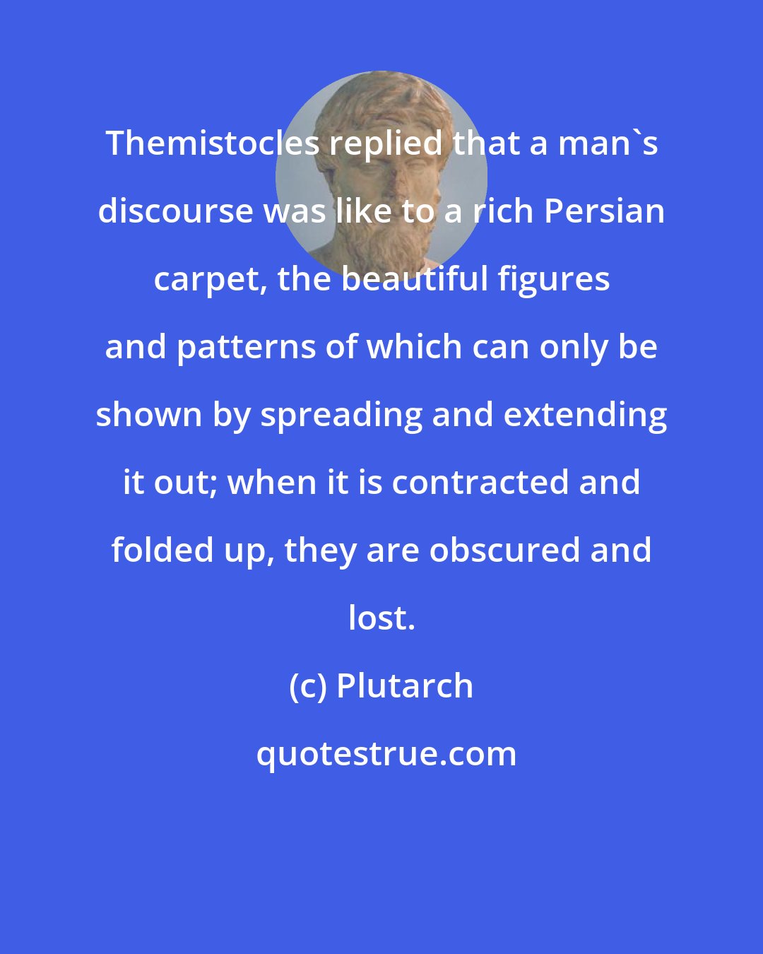 Plutarch: Themistocles replied that a man's discourse was like to a rich Persian carpet, the beautiful figures and patterns of which can only be shown by spreading and extending it out; when it is contracted and folded up, they are obscured and lost.