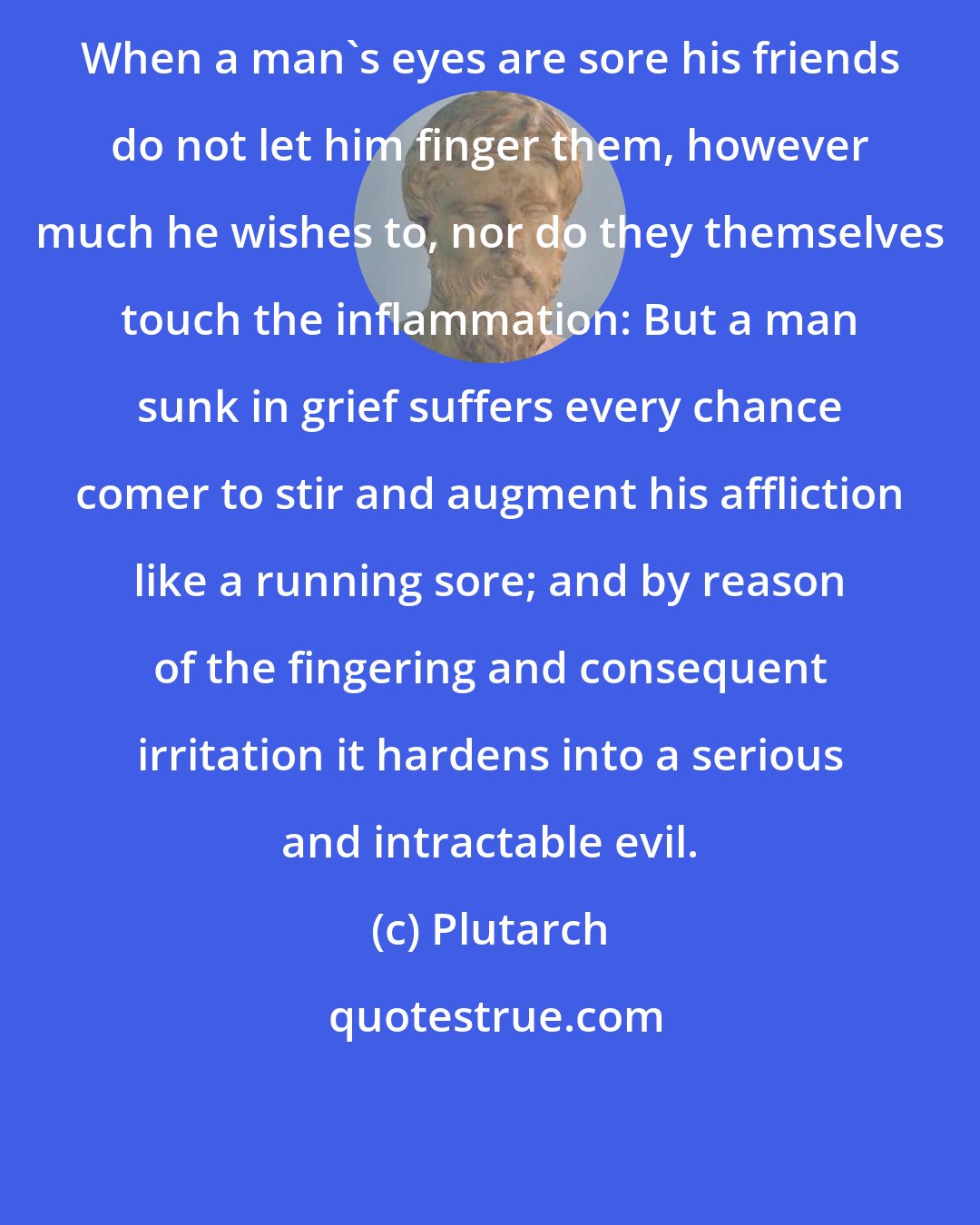 Plutarch: When a man's eyes are sore his friends do not let him finger them, however much he wishes to, nor do they themselves touch the inflammation: But a man sunk in grief suffers every chance comer to stir and augment his affliction like a running sore; and by reason of the fingering and consequent irritation it hardens into a serious and intractable evil.