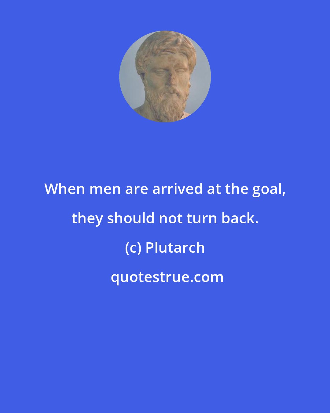 Plutarch: When men are arrived at the goal, they should not turn back.