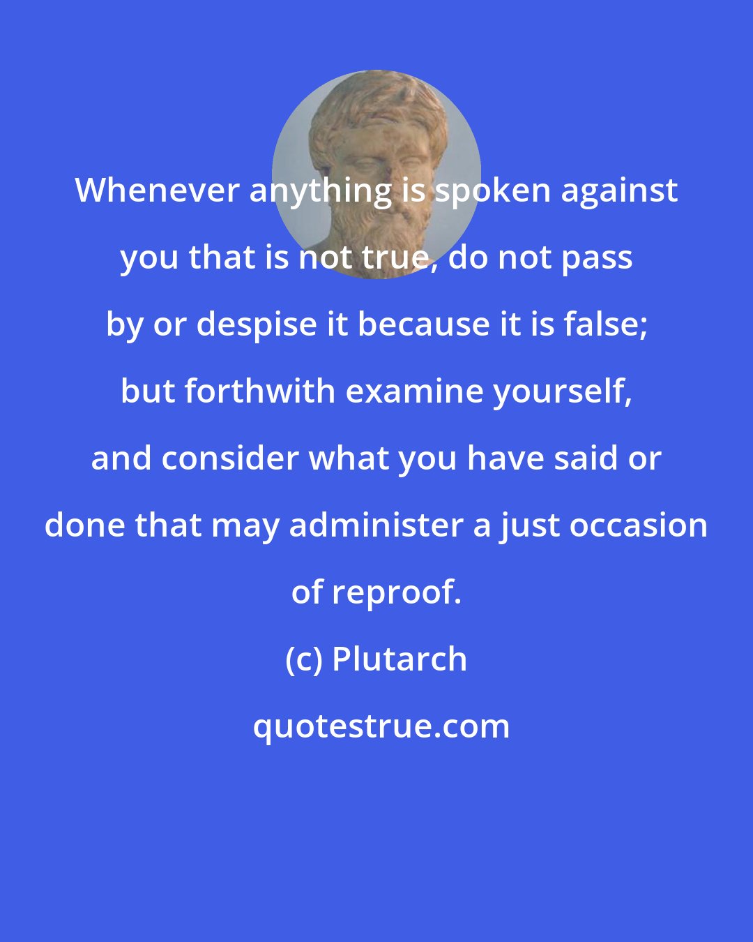 Plutarch: Whenever anything is spoken against you that is not true, do not pass by or despise it because it is false; but forthwith examine yourself, and consider what you have said or done that may administer a just occasion of reproof.