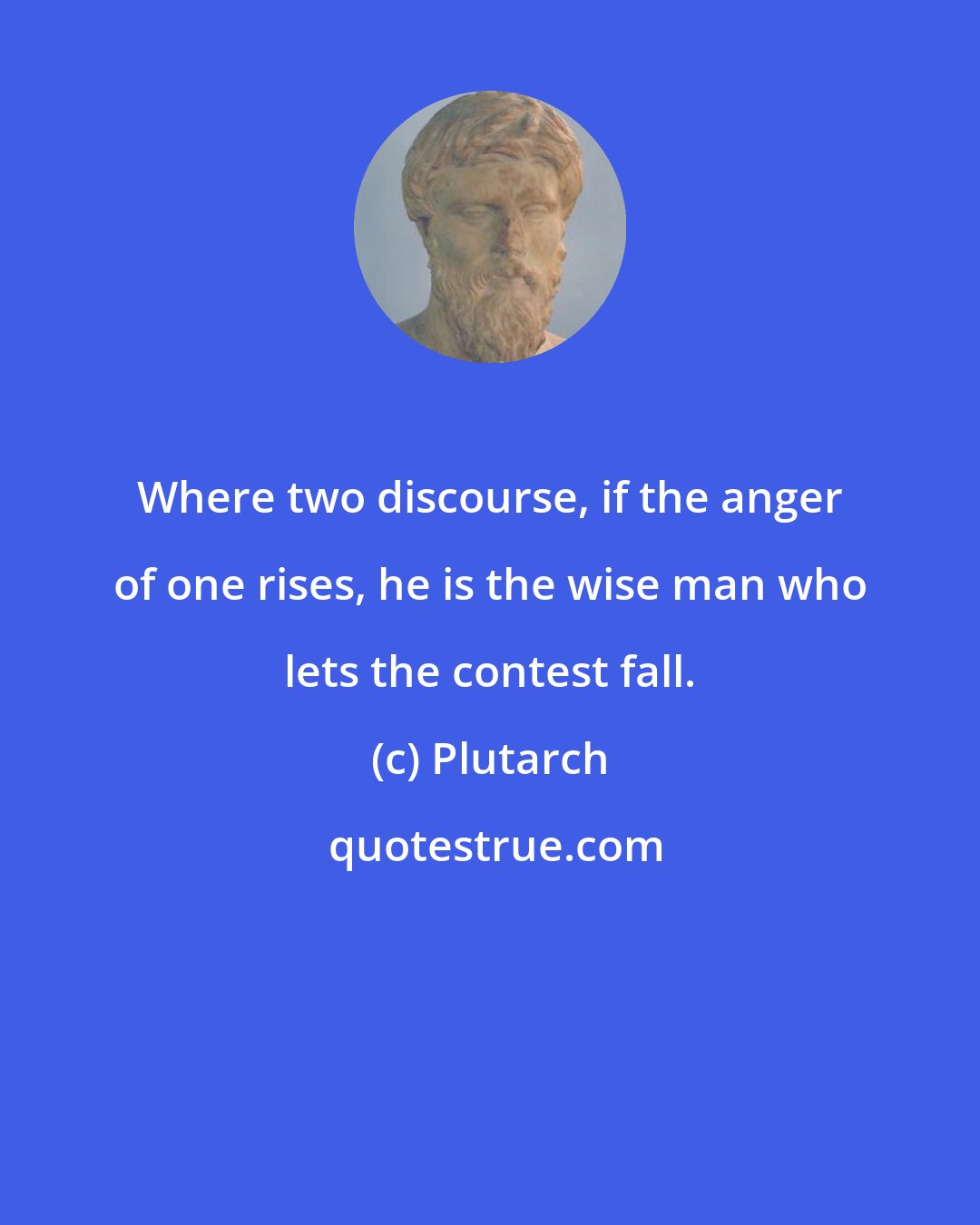 Plutarch: Where two discourse, if the anger of one rises, he is the wise man who lets the contest fall.