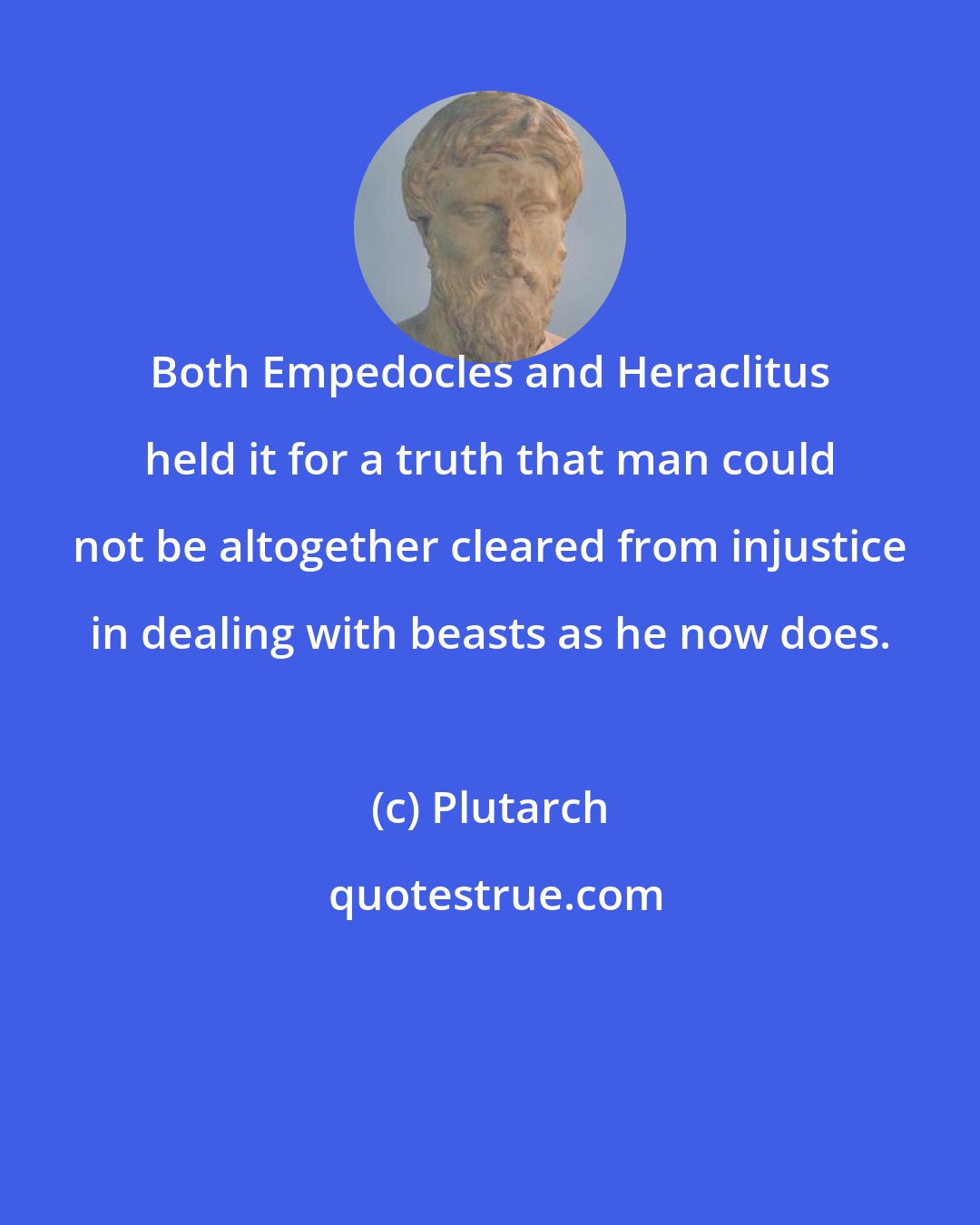 Plutarch: Both Empedocles and Heraclitus held it for a truth that man could not be altogether cleared from injustice in dealing with beasts as he now does.