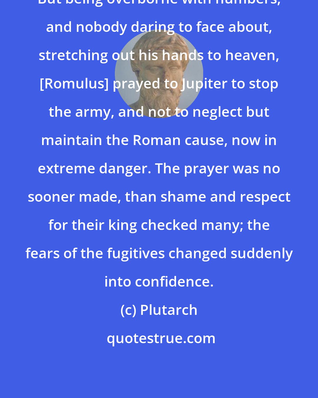 Plutarch: But being overborne with numbers, and nobody daring to face about, stretching out his hands to heaven, [Romulus] prayed to Jupiter to stop the army, and not to neglect but maintain the Roman cause, now in extreme danger. The prayer was no sooner made, than shame and respect for their king checked many; the fears of the fugitives changed suddenly into confidence.