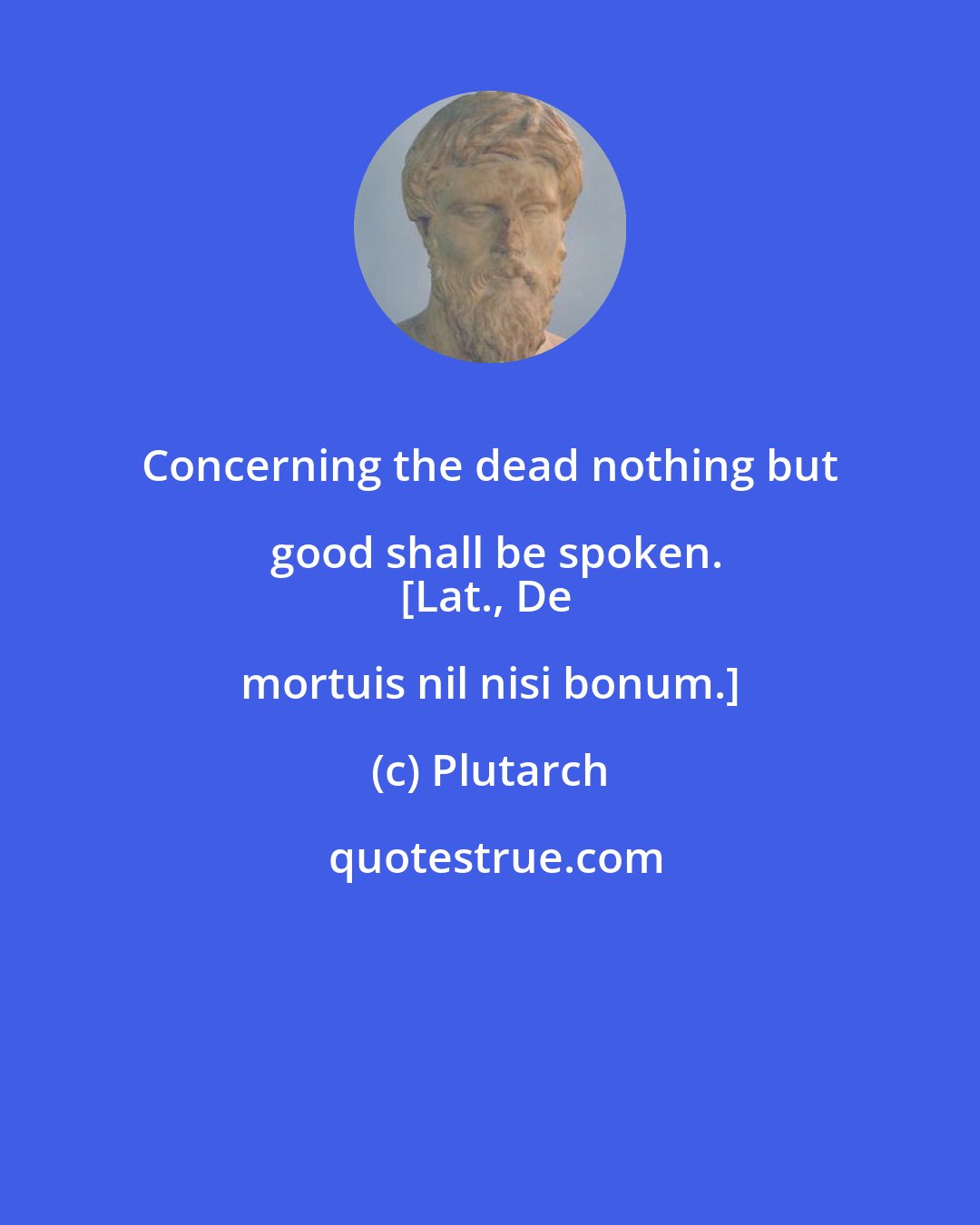 Plutarch: Concerning the dead nothing but good shall be spoken.
[Lat., De mortuis nil nisi bonum.]