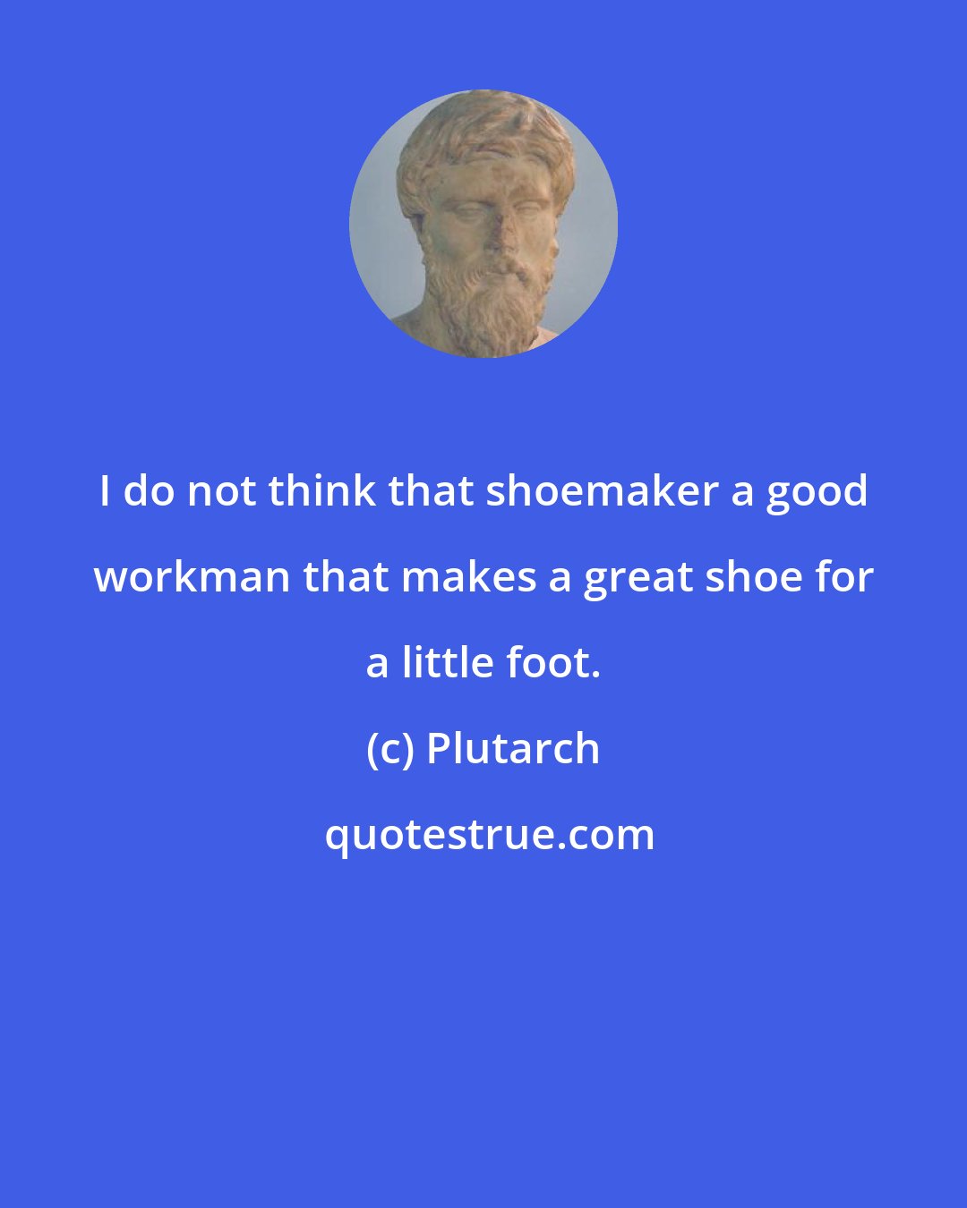 Plutarch: I do not think that shoemaker a good workman that makes a great shoe for a little foot.