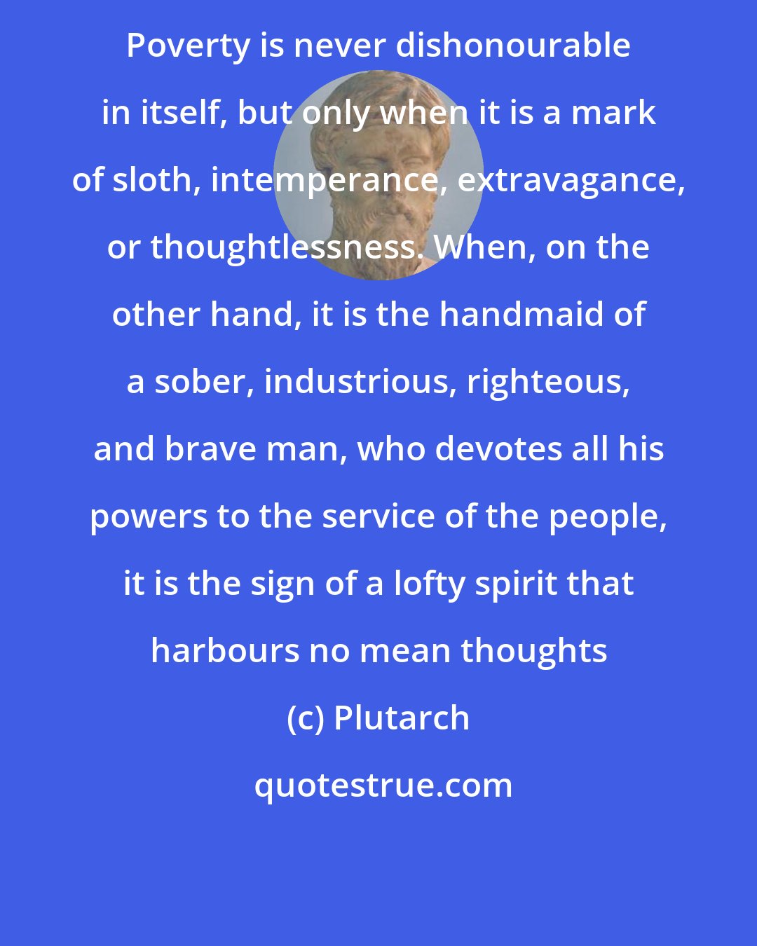 Plutarch: Poverty is never dishonourable in itself, but only when it is a mark of sloth, intemperance, extravagance, or thoughtlessness. When, on the other hand, it is the handmaid of a sober, industrious, righteous, and brave man, who devotes all his powers to the service of the people, it is the sign of a lofty spirit that harbours no mean thoughts