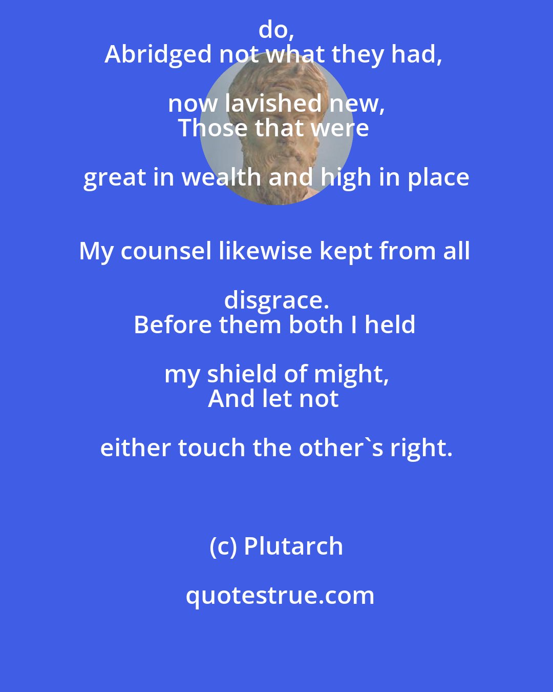 Plutarch: Such power I gave the people as might do, 
Abridged not what they had, now lavished new, 
Those that were great in wealth and high in place 
My counsel likewise kept from all disgrace. 
Before them both I held my shield of might, 
And let not either touch the other's right.