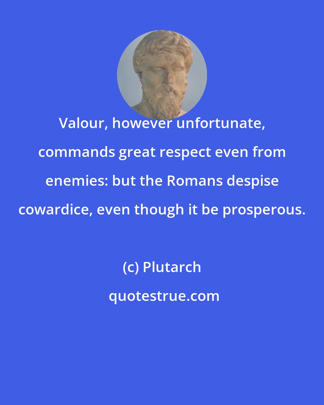 Plutarch: Valour, however unfortunate, commands great respect even from enemies: but the Romans despise cowardice, even though it be prosperous.