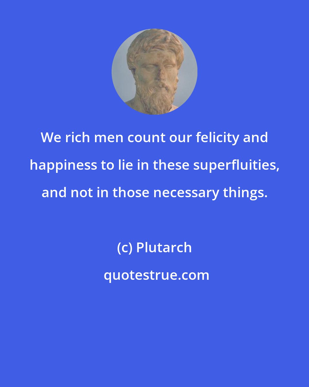 Plutarch: We rich men count our felicity and happiness to lie in these superfluities, and not in those necessary things.