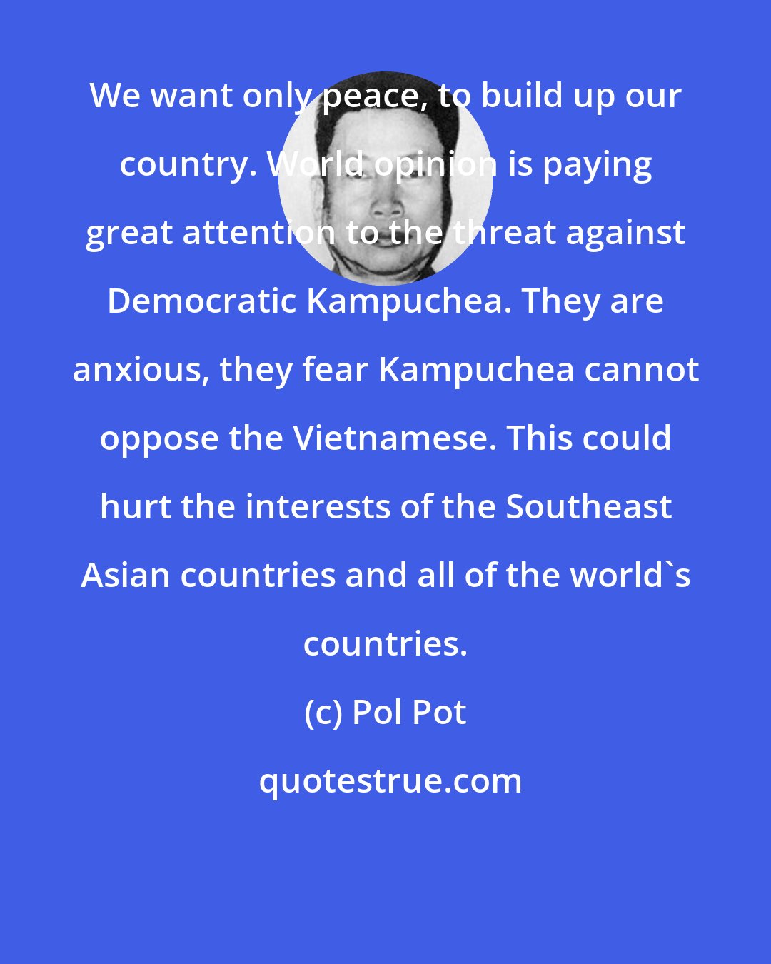 Pol Pot: We want only peace, to build up our country. World opinion is paying great attention to the threat against Democratic Kampuchea. They are anxious, they fear Kampuchea cannot oppose the Vietnamese. This could hurt the interests of the Southeast Asian countries and all of the world's countries.