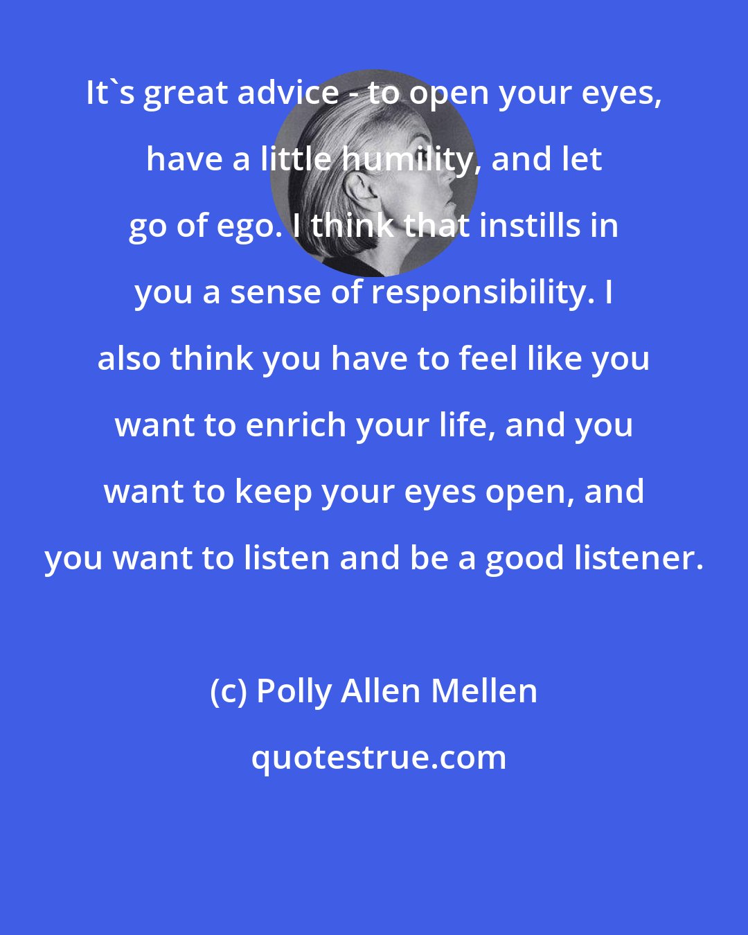 Polly Allen Mellen: It's great advice - to open your eyes, have a little humility, and let go of ego. I think that instills in you a sense of responsibility. I also think you have to feel like you want to enrich your life, and you want to keep your eyes open, and you want to listen and be a good listener.